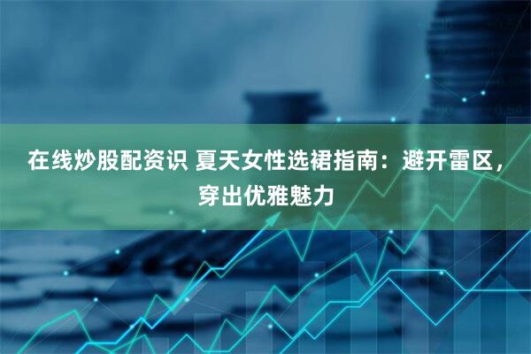 在线炒股配资识 夏天女性选裙指南：避开雷区，穿出优雅魅力