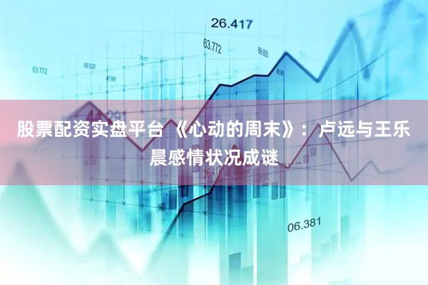 股票配资实盘平台 《心动的周末》：卢远与王乐晨感情状况成谜