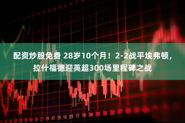配资炒股免费 28岁10个月！2-2战平埃弗顿，拉什福德迎英超300场里程碑之战