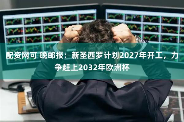 配资网可 晚邮报：新圣西罗计划2027年开工，力争赶上2032年欧洲杯